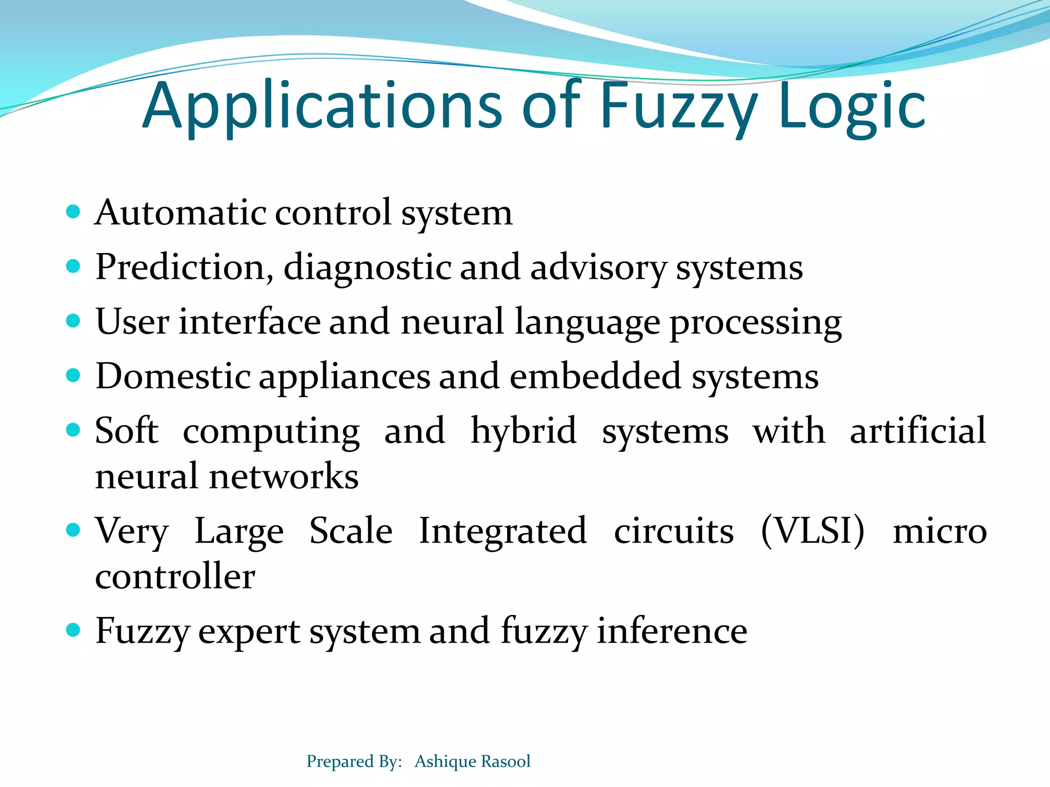 Applications of Fuzzy Logic
 Automatic control system

 Prediction, diagnostic and advisory systems
 User interface and neural language processing
 Domestic appliances and embedded systems
 Soft computing and hybrid systems with artificial

neural networks
 Very Large Scale Integrated circuits (VLSI) micro
controller
 Fuzzy expert system and fuzzy inference

Prepared By: Ashique Rasool

 