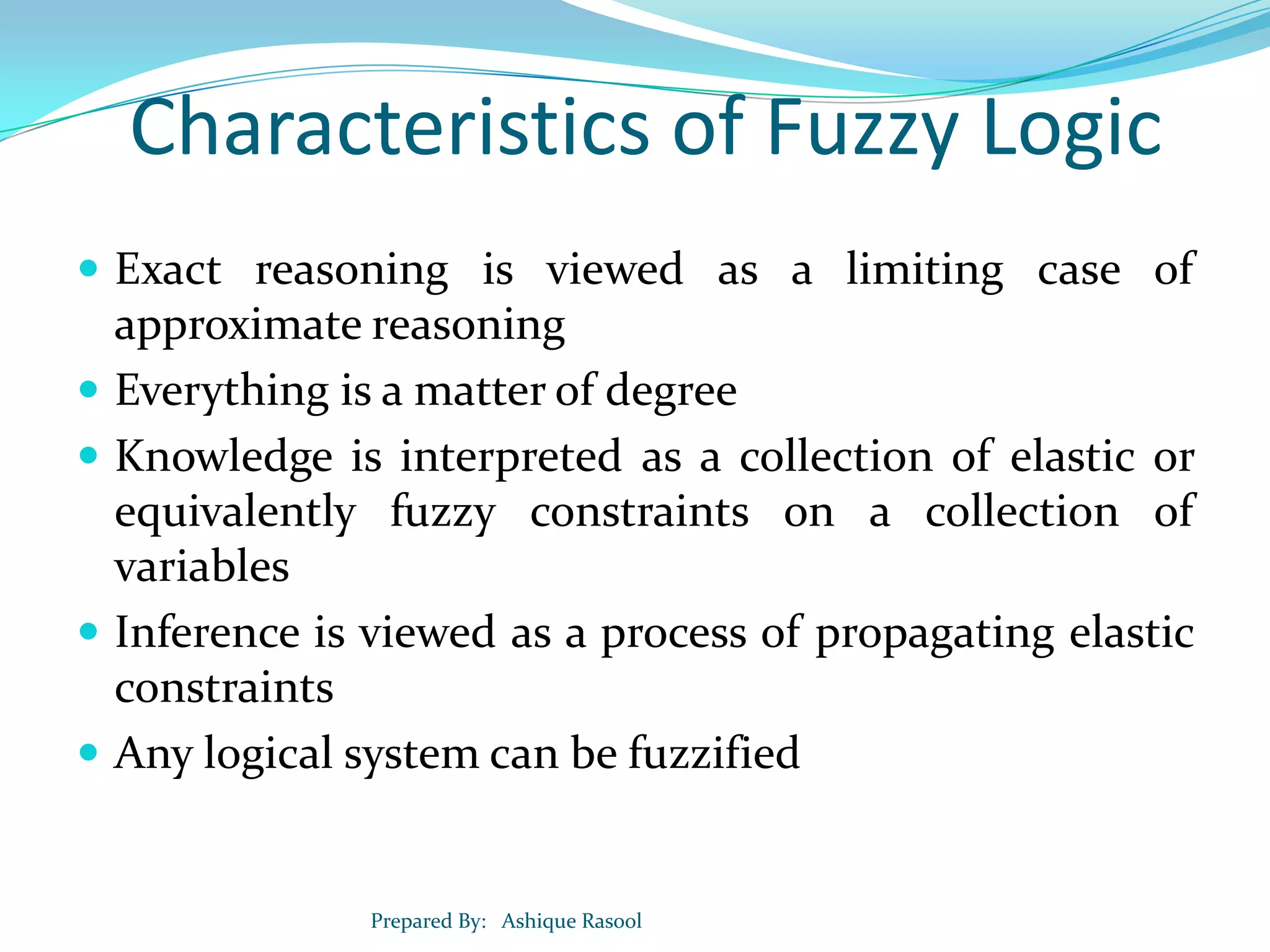 Characteristics of Fuzzy Logic
 Exact reasoning is viewed as a limiting case of







approximate reasoning
Everything is a matter of degree
Knowledge is interpreted as a collection of elastic or
equivalently fuzzy constraints on a collection of
variables
Inference is viewed as a process of propagating elastic
constraints
Any logical system can be fuzzified

Prepared By: Ashique Rasool

 