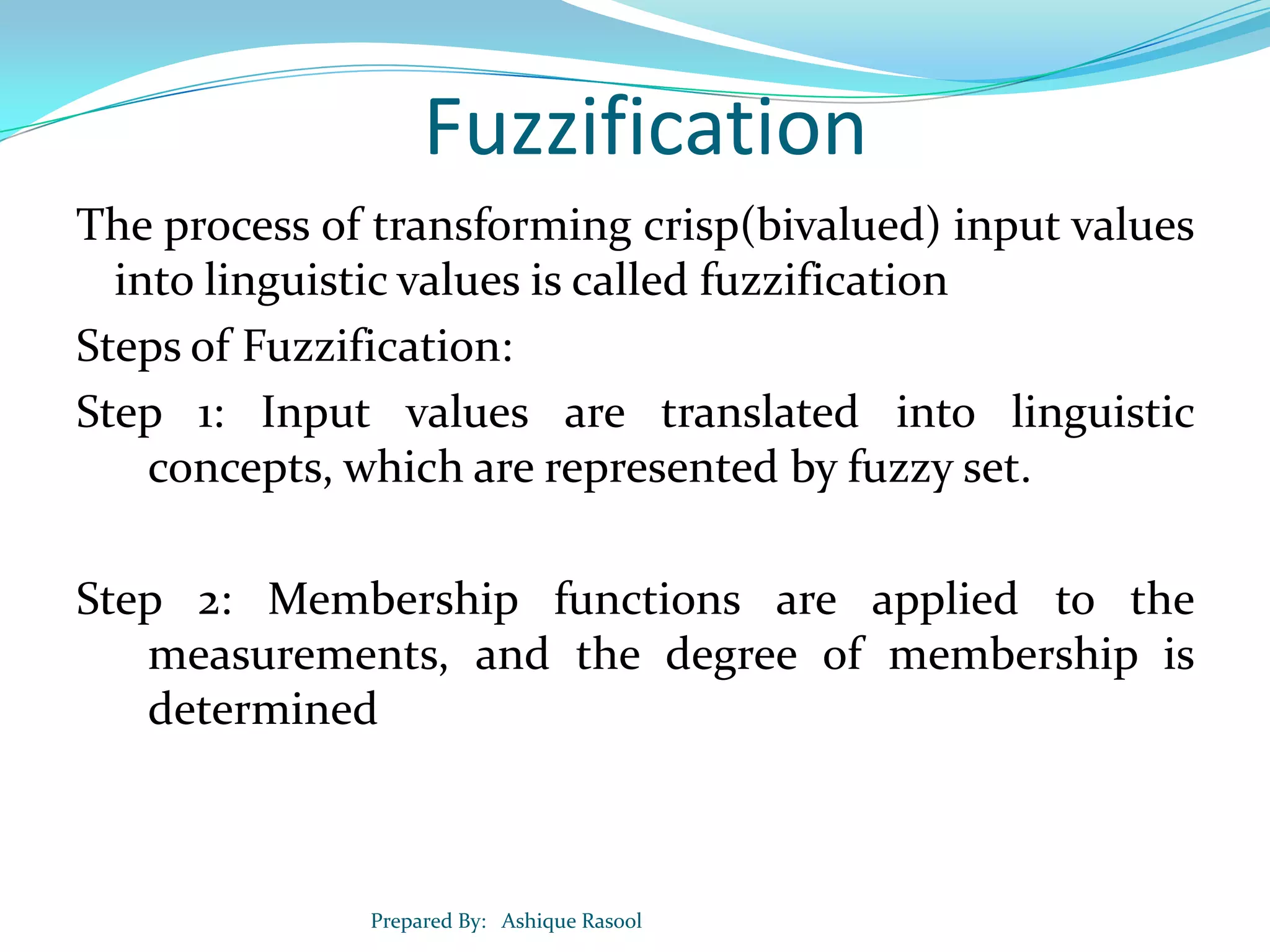 Fuzzification
The process of transforming crisp(bivalued) input values
into linguistic values is called fuzzification
Steps of Fuzzification:
Step 1: Input values are translated into linguistic
concepts, which are represented by fuzzy set.
Step 2: Membership functions are applied to the
measurements, and the degree of membership is
determined

Prepared By: Ashique Rasool

 