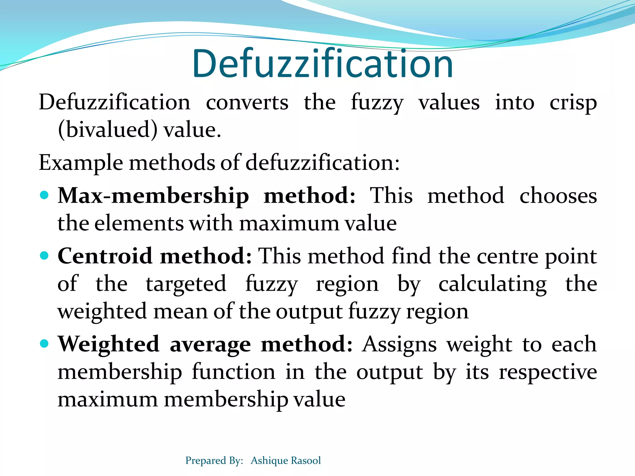 Defuzzification
Defuzzification converts the fuzzy values into crisp
(bivalued) value.
Example methods of defuzzification:
 Max-membership method: This method chooses
the elements with maximum value
 Centroid method: This method find the centre point
of the targeted fuzzy region by calculating the
weighted mean of the output fuzzy region
 Weighted average method: Assigns weight to each
membership function in the output by its respective
maximum membership value
Prepared By: Ashique Rasool

 
