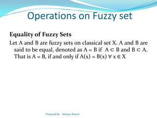 Operations on Fuzzy set
Equality of Fuzzy Sets
Let A and B are fuzzy sets on classical set X. A and B are
said to be equal, denoted as A = B if A ⊂ B and B ⊂ A.
That is A = B, if and only if A(x) = B(x) ∀ x ∈ X

Prepared By: Ashique Rasool

 