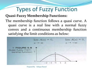 Types of Fuzzy Function
Quasi-Fuzzy Membership Functions:
The membership function follows a quasi curve. A
quasi curve is a real line with a normal fuzzy
convex and a continuous membership function
satisfying the limit conditions as below:

Prepared By: Ashique Rasool

 