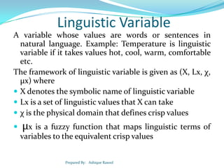Linguistic Variable
A variable whose values are words or sentences in
natural language. Example: Temperature is linguistic
variable if it takes values hot, cool, warm, comfortable
etc.
The framework of linguistic variable is given as (X, Lx, χ,
µx) where
 X denotes the symbolic name of linguistic variable
 Lx is a set of linguistic values that X can take
 χ is the physical domain that defines crisp values


µx is a fuzzy function that maps linguistic terms of
variables to the equivalent crisp values
Prepared By: Ashique Rasool

 