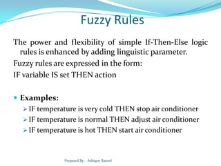 Fuzzy Rules
The power and flexibility of simple If-Then-Else logic
rules is enhanced by adding linguistic parameter.
Fuzzy rules are expressed in the form:
IF variable IS set THEN action
 Examples:
 IF temperature is very cold THEN stop air conditioner
 IF temperature is normal THEN adjust air conditioner
 IF temperature is hot THEN start air conditioner

Prepared By: Ashique Rasool

 
