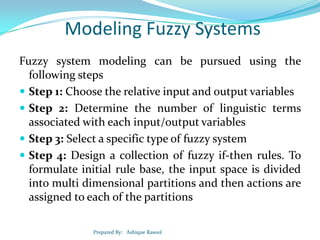 Modeling Fuzzy Systems
Fuzzy system modeling can be pursued using the
following steps
 Step 1: Choose the relative input and output variables
 Step 2: Determine the number of linguistic terms
associated with each input/output variables
 Step 3: Select a specific type of fuzzy system
 Step 4: Design a collection of fuzzy if-then rules. To
formulate initial rule base, the input space is divided
into multi dimensional partitions and then actions are
assigned to each of the partitions
Prepared By: Ashique Rasool

 