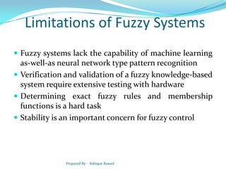 Limitations of Fuzzy Systems
 Fuzzy systems lack the capability of machine learning

as-well-as neural network type pattern recognition
 Verification and validation of a fuzzy knowledge-based
system require extensive testing with hardware
 Determining exact fuzzy rules and membership
functions is a hard task
 Stability is an important concern for fuzzy control

Prepared By: Ashique Rasool

 