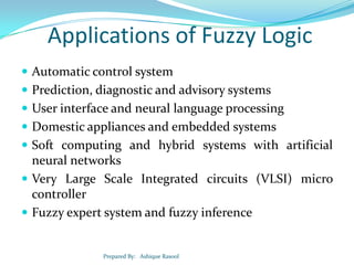 Applications of Fuzzy Logic
 Automatic control system

 Prediction, diagnostic and advisory systems
 User interface and neural language processing
 Domestic appliances and embedded systems
 Soft computing and hybrid systems with artificial

neural networks
 Very Large Scale Integrated circuits (VLSI) micro
controller
 Fuzzy expert system and fuzzy inference

Prepared By: Ashique Rasool

 
