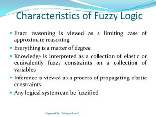 Characteristics of Fuzzy Logic
 Exact reasoning is viewed as a limiting case of







approximate reasoning
Everything is a matter of degree
Knowledge is interpreted as a collection of elastic or
equivalently fuzzy constraints on a collection of
variables
Inference is viewed as a process of propagating elastic
constraints
Any logical system can be fuzzified

Prepared By: Ashique Rasool

 