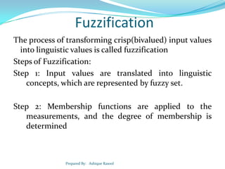 Fuzzification
The process of transforming crisp(bivalued) input values
into linguistic values is called fuzzification
Steps of Fuzzification:
Step 1: Input values are translated into linguistic
concepts, which are represented by fuzzy set.
Step 2: Membership functions are applied to the
measurements, and the degree of membership is
determined

Prepared By: Ashique Rasool

 