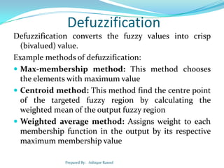 Defuzzification
Defuzzification converts the fuzzy values into crisp
(bivalued) value.
Example methods of defuzzification:
 Max-membership method: This method chooses
the elements with maximum value
 Centroid method: This method find the centre point
of the targeted fuzzy region by calculating the
weighted mean of the output fuzzy region
 Weighted average method: Assigns weight to each
membership function in the output by its respective
maximum membership value
Prepared By: Ashique Rasool

 