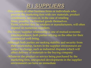 -This consists of other business firms or individuals who
provide the marketing firm with raw materials, product
constituents, services or, in the case of retailing
firms, possibly the finished goods themselves.
Firms, whether they be retailers or manufacturers, will often
depend on numerous suppliers.
-The buyer/supplier relationship is one of mutual economic
interdependence, both parties relying on the other for their
commercial well-being.
-Although both parties are seeking stability and security from
their relationship, factors in the supplier environment are
subject to change, such as industrial disputes which will
affect delivery of materials to the buying company
- Whatever the product or service being purchased by the
marketing firm, unexpected developments in the supplier
environment can have an immediate

 