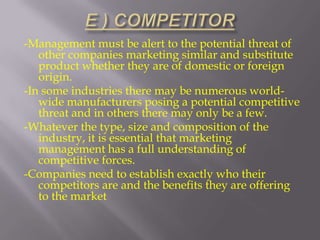 -Management must be alert to the potential threat of
other companies marketing similar and substitute
product whether they are of domestic or foreign
origin.
-In some industries there may be numerous worldwide manufacturers posing a potential competitive
threat and in others there may only be a few.
-Whatever the type, size and composition of the
industry, it is essential that marketing
management has a full understanding of
competitive forces.
-Companies need to establish exactly who their
competitors are and the benefits they are offering
to the market

 