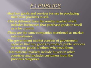 -that buy goods and services for use in producing
their own products to sell.
-This is different from the reseller market which
includes businesses that purchase goods to resell
as is for a profit.
-These are the same companies mentioned as market
intermediaries.
-The government market consists of government
agencies that buy goods to produce public services
or transfer goods to others who need them.
- International markets include buyers in other
countries and includes customers from the
previous categories.

 