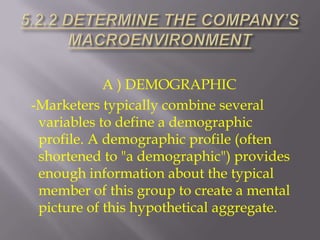 A ) DEMOGRAPHIC
-Marketers typically combine several
variables to define a demographic
profile. A demographic profile (often
shortened to "a demographic") provides
enough information about the typical
member of this group to create a mental
picture of this hypothetical aggregate.

 