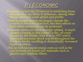 -Economic factors are of concern to marketing firms
because they are likely to influence, among other
things, demand, costs, prices and profits.
-These economic factors are largely outside the
control of the individual firm, but their effects on
individual enterprises can be profound.
-Economic forces are often strongly related. A much
quoted example in this context is the ‘oil crisis’
caused by the Middle East War in 1973 which
produced economic shock waves throughout the
Western world, resulting in dramatically increased
crude oil prices.
-This, in turn increased energy costs as well as the
cost of many oil-based raw materials such as
plastics and synthetic fibres.

 