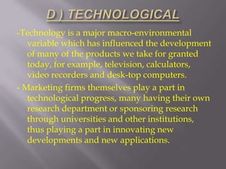 -Technology is a major macro-environmental
variable which has influenced the development
of many of the products we take for granted
today, for example, television, calculators,
video recorders and desk-top computers.
- Marketing firms themselves play a part in
technological progress, many having their own
research department or sponsoring research
through universities and other institutions,
thus playing a part in innovating new
developments and new applications.

 