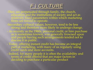 -They are perpetuated through family, the church,
education and the institutions of society and act as
relatively fixed parameters within which marketing
firms are forced to operate.
-Secondary cultural values, however, tend to be less
strong and therefore more likely to undergo change.
- As recently as the 1960s, personal credit, or hire purchase
as is sometimes known, was generally frowned upon
and people having such arrangements tended not to
discuss it in public.
- Today, offering instant credit has become an integral
part of marketing, with many of us regularly using
credit cards and store accounts.
- Indeed, for many people it is often the availability and
terms of credit offered that are major factors in
deciding to purchase a particular product

 