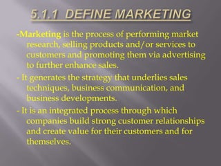 -Marketing is the process of performing market
research, selling products and/or services to
customers and promoting them via advertising
to further enhance sales.
- It generates the strategy that underlies sales
techniques, business communication, and
business developments.
- It is an integrated process through which
companies build strong customer relationships
and create value for their customers and for
themselves.

 