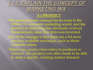 A ) PRODUCT
-The marketing mix concept has its roots in the
1950s U.S. corporate marketing world, and the
practice of marketing has obviously evolved
tremendously since this term was invented.
-One of the changes is that there are a lot more
services available nowadays, such as those
available online.
- Either way, product here refers to products or
services. The product you offer needs to be able
to meet a specific, existing market demand

 