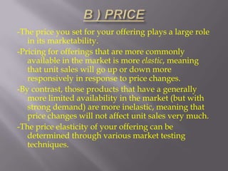 -The price you set for your offering plays a large role
in its marketability.
-Pricing for offerings that are more commonly
available in the market is more elastic, meaning
that unit sales will go up or down more
responsively in response to price changes.
-By contrast, those products that have a generally
more limited availability in the market (but with
strong demand) are more inelastic, meaning that
price changes will not affect unit sales very much.
-The price elasticity of your offering can be
determined through various market testing
techniques.

 