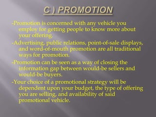 -Promotion is concerned with any vehicle you
employ for getting people to know more about
your offering.
-Advertising, public relations, point-of-sale displays,
and word-of-mouth promotion are all traditional
ways for promotion.
-Promotion can be seen as a way of closing the
information gap between would-be sellers and
would-be buyers.
-Your choice of a promotional strategy will be
dependent upon your budget, the type of offering
you are selling, and availability of said
promotional vehicle.

 
