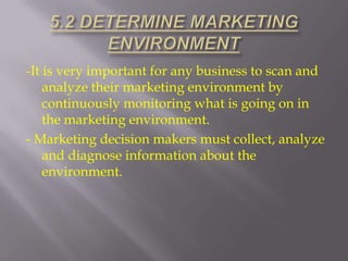 -It is very important for any business to scan and
analyze their marketing environment by
continuously monitoring what is going on in
the marketing environment.
- Marketing decision makers must collect, analyze
and diagnose information about the
environment.

 