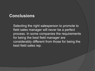 Conclusions
Selecting the right salesperson to promote to
field sales manager will never be a perfect
process. In some companies the requirements
for being the best field manager are
considerably different from those for being the
best field sales rep.

11

 