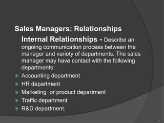 Sales Managers: Relationships
Internal Relationships - Describe an








ongoing communication process between the
manager and variety of departments. The sales
manager may have contact with the following
departments:
Accounting department
HR department
Marketing or product department
Traffic department
R&D department.
4

 