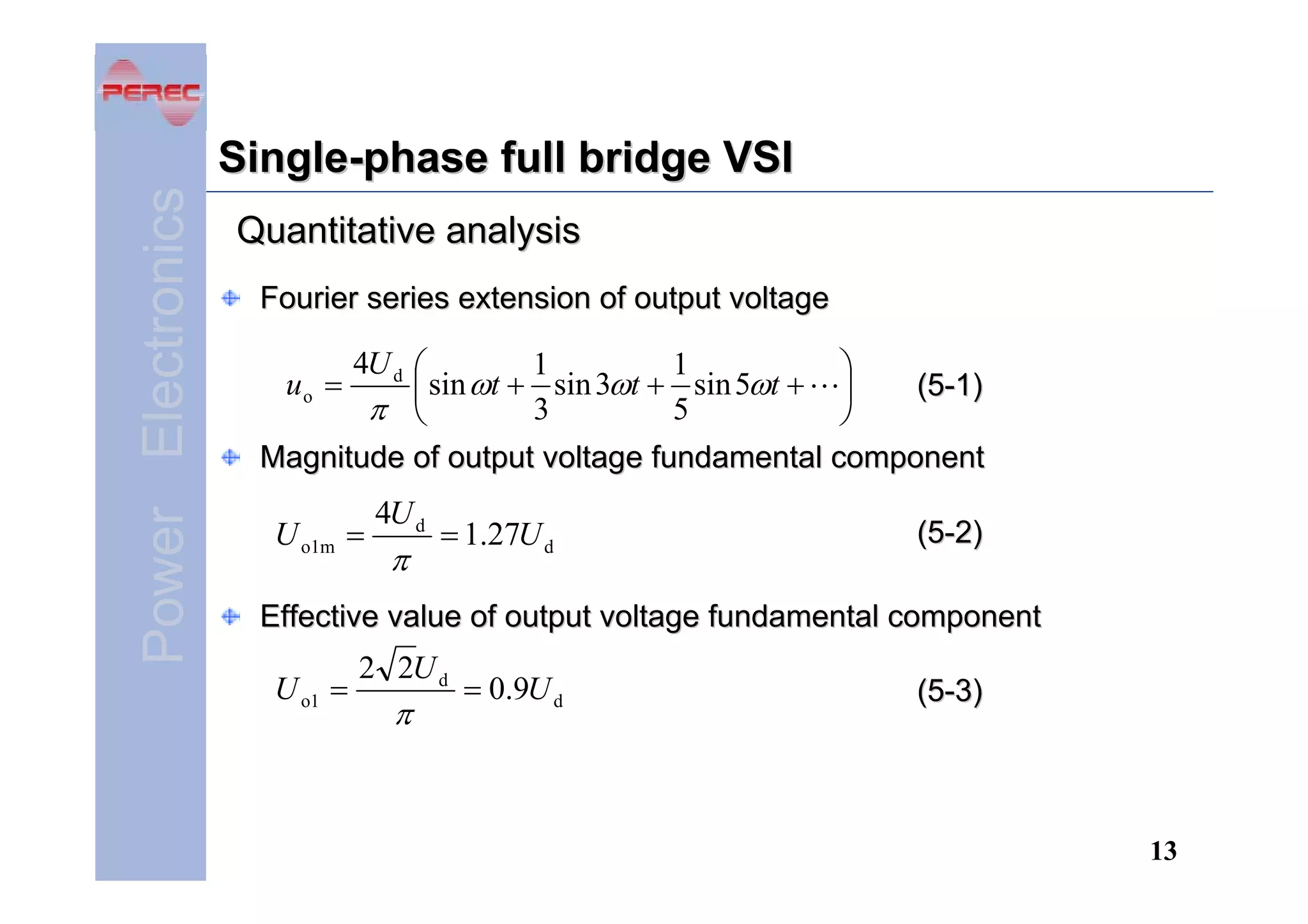 Power Electronics

Single-phase full bridge VSI
Quantitative analysis
Fourier series extension of output voltage

4U d ⎛
1
1
⎞
sin ωt + sin 3ωt + sin 5ωt + ⎟
(5-1)
⎜
π ⎝
5
3
⎠
Magnitude of output voltage fundamental component
uo =

U o1m =

4U d

π

= 1.27U d

(5-2)

Effective value of output voltage fundamental component

U o1 =

2 2U d

π

= 0.9U d

(5-3)

13

 