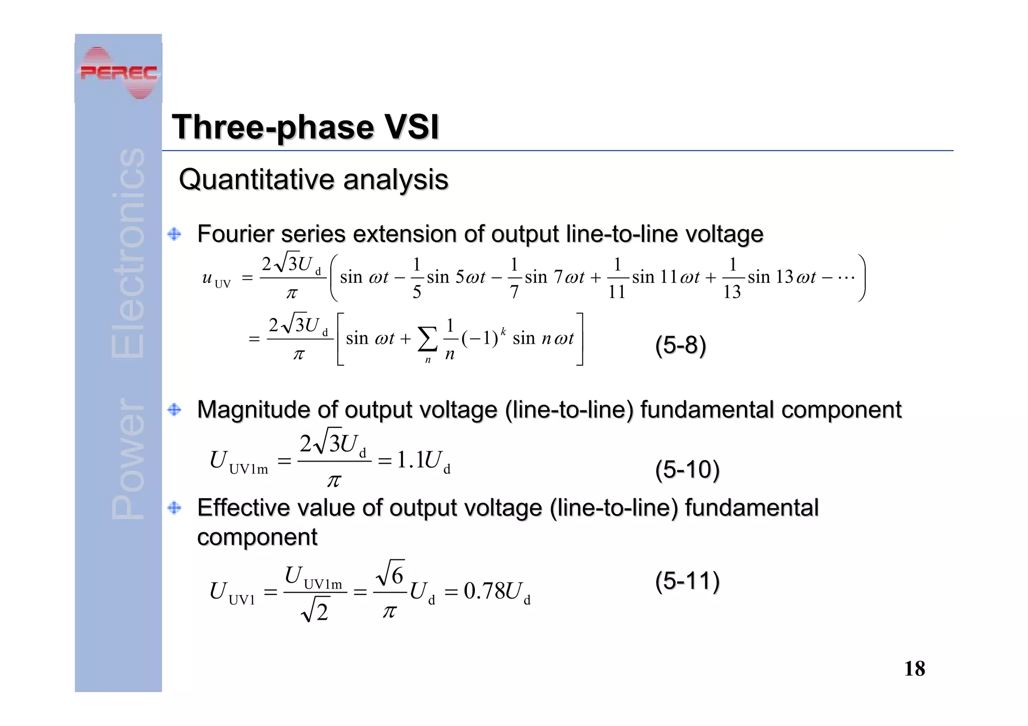 Power Electronics

Three-phase VSI
Quantitative analysis
Fourier series extension of output line-to-line voltage
u UV =
=

2 3U d ⎛
1
1
1
1
sin 11ω t +
sin 13 ω t −
⎜ sin ω t − sin 5ω t − sin 7ω t +
π
13
5
7
11
⎝
2 3U d ⎡
⎢ sin ω t +
π
⎣

∑
n

⎤
1
( − 1) k sin n ω t ⎥
n
⎦

⎞
⎟
⎠

(5-8)

Magnitude of output voltage (line-to-line) fundamental component
2 3U d
U UV1m =
= 1.1U d
(5-10)
π
Effective value of output voltage (line-to-line) fundamental
component
U UV1 =

U UV1m
2

=

6

π

U d = 0.78U d

(5-11)

18

 
