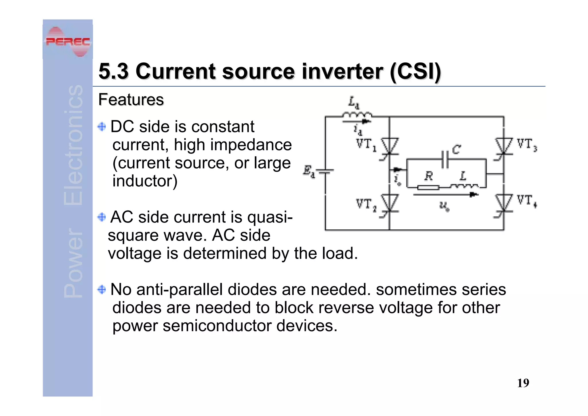 Power Electronics

5.3 Current source inverter (CSI)
Features
DC side is constant
current, high impedance
(current source, or large
inductor)
AC side current is quasisquare wave. AC side
voltage is determined by the load.
No anti-parallel diodes are needed. sometimes series
diodes are needed to block reverse voltage for other
power semiconductor devices.

19

 