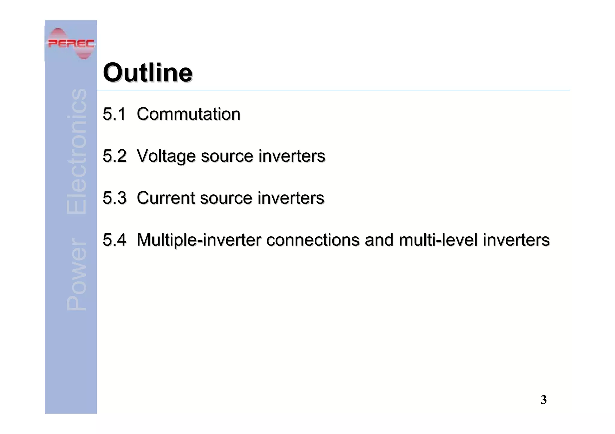 Power Electronics

Outline
5.1 Commutation
5.2 Voltage source inverters
5.3 Current source inverters
5.4 Multiple-inverter connections and multi-level inverters

3

 