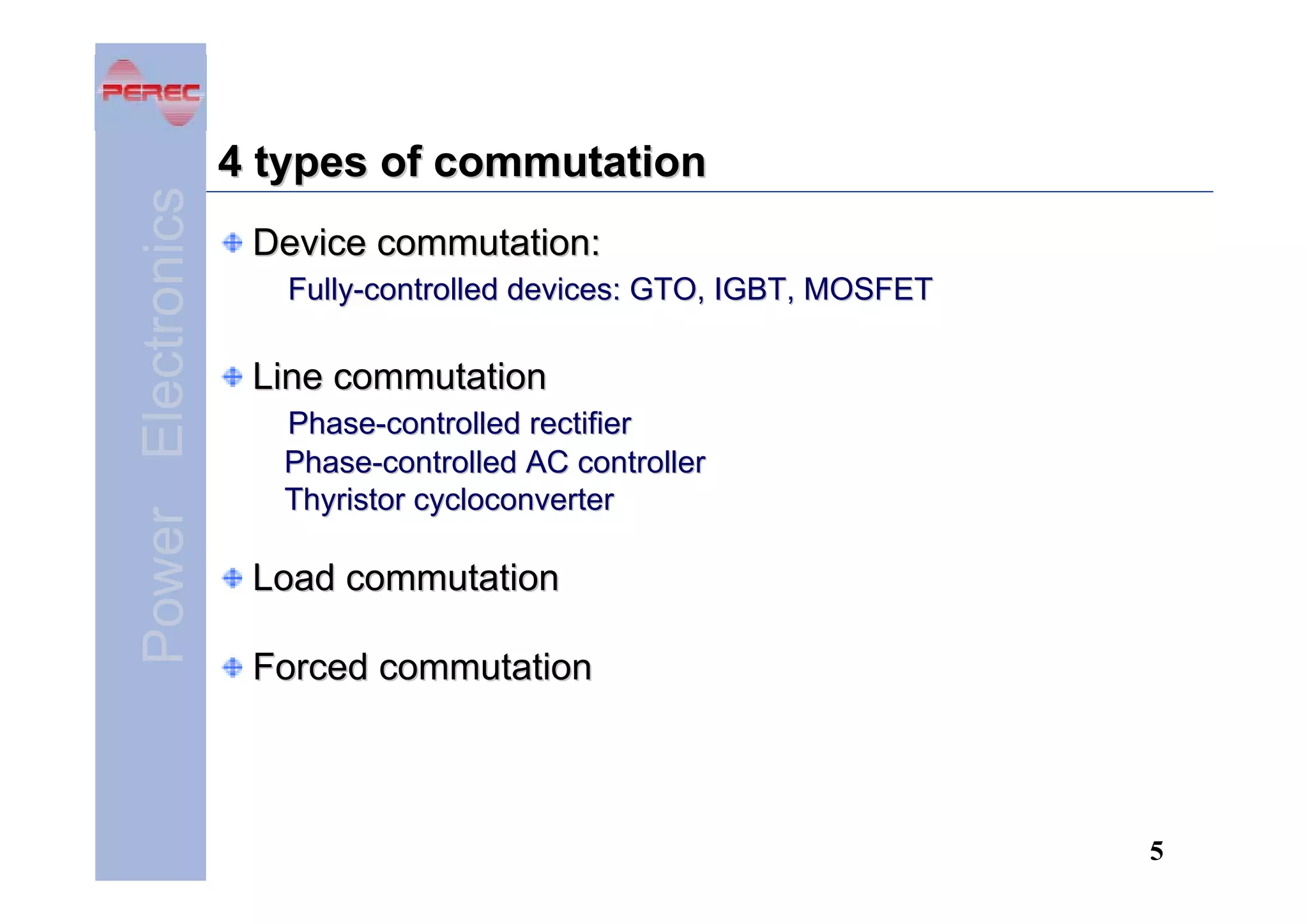 Power Electronics

4 types of commutation
Device commutation:
Fully-controlled devices: GTO, IGBT, MOSFET

Line commutation
Phase-controlled rectifier
Phase-controlled AC controller
Thyristor cycloconverter

Load commutation
Forced commutation

5

 