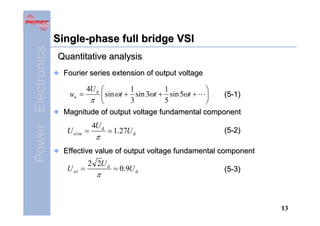 Power Electronics

Single-phase full bridge VSI
Quantitative analysis
Fourier series extension of output voltage

4U d ⎛
1
1
⎞
sin ωt + sin 3ωt + sin 5ωt + ⎟
(5-1)
⎜
π ⎝
5
3
⎠
Magnitude of output voltage fundamental component
uo =

U o1m =

4U d

π

= 1.27U d

(5-2)

Effective value of output voltage fundamental component

U o1 =

2 2U d

π

= 0.9U d

(5-3)

13

 