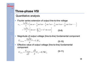 Power Electronics

Three-phase VSI
Quantitative analysis
Fourier series extension of output line-to-line voltage
u UV =
=

2 3U d ⎛
1
1
1
1
sin 11ω t +
sin 13 ω t −
⎜ sin ω t − sin 5ω t − sin 7ω t +
π
13
5
7
11
⎝
2 3U d ⎡
⎢ sin ω t +
π
⎣

∑
n

⎤
1
( − 1) k sin n ω t ⎥
n
⎦

⎞
⎟
⎠

(5-8)

Magnitude of output voltage (line-to-line) fundamental component
2 3U d
U UV1m =
= 1.1U d
(5-10)
π
Effective value of output voltage (line-to-line) fundamental
component
U UV1 =

U UV1m
2

=

6

π

U d = 0.78U d

(5-11)

18

 