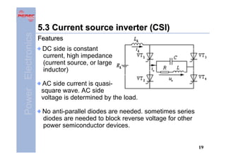 Power Electronics

5.3 Current source inverter (CSI)
Features
DC side is constant
current, high impedance
(current source, or large
inductor)
AC side current is quasisquare wave. AC side
voltage is determined by the load.
No anti-parallel diodes are needed. sometimes series
diodes are needed to block reverse voltage for other
power semiconductor devices.

19

 