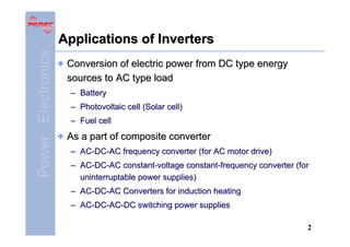 Power Electronics

Applications of Inverters
Conversion of electric power from DC type energy
sources to AC type load
– Battery
– Photovoltaic cell (Solar cell)
– Fuel cell

As a part of composite converter
– AC-DC-AC frequency converter (for AC motor drive)
– AC-DC-AC constant-voltage constant-frequency converter (for
uninterruptable power supplies)
– AC-DC-AC Converters for induction heating
– AC-DC-AC-DC switching power supplies
2

 