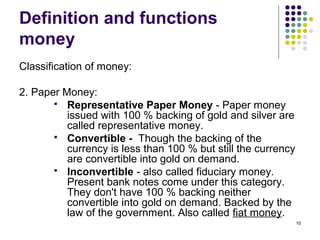 Definition and functions
money
Classification of money:
2. Paper Money:
 Representative Paper Money - Paper money
issued with 100 % backing of gold and silver are
called representative money.
 Convertible - Though the backing of the
currency is less than 100 % but still the currency
are convertible into gold on demand.
 Inconvertible - also called fiduciary money.
Present bank notes come under this category.
They don't have 100 % backing neither
convertible into gold on demand. Backed by the
law of the government. Also called fiat money.
10
 