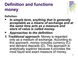 Definition and functions
money
Definition:
 In simple term, anything that is generally
acceptable as a means of exchange and at
the same time acts as a measure and
store of value is called money.
 Approaches to the definition:
1. Traditional approach: Money is regarded
only as a medium of exchange. According to
this approach, money includes currency (C)
and demand deposits (D). This approach is
analytically superior because it provides the
most liquid and exact measure of money.
12
 