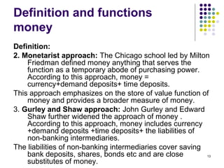 Definition and functions
money
Definition:
2. Monetarist approach: The Chicago school led by Milton
Friedman defined money anything that serves the
function as a temporary abode of purchasing power.
According to this approach, money =
currency+demand deposits+ time deposits.
This approach emphasizes on the store of value function of
money and provides a broader measure of money.
3. Gurley and Shaw approach: John Gurley and Edward
Shaw further widened the approach of money .
According to this approach, money includes currency
+demand deposits +time deposits+ the liabilities of
non-banking intermediaries.
The liabilities of non-banking intermediaries cover saving
bank deposits, shares, bonds etc and are close
substitutes of money.
13
 