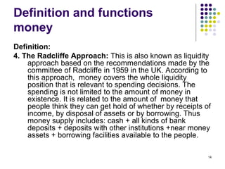 Definition and functions
money
Definition:
4. The Radcliffe Approach: This is also known as liquidity
approach based on the recommendations made by the
committee of Radcliffe in 1959 in the UK. According to
this approach, money covers the whole liquidity
position that is relevant to spending decisions. The
spending is not limited to the amount of money in
existence. It is related to the amount of money that
people think they can get hold of whether by receipts of
income, by disposal of assets or by borrowing. Thus
money supply includes: cash + all kinds of bank
deposits + deposits with other institutions +near money
assets + borrowing facilities available to the people.
14
 