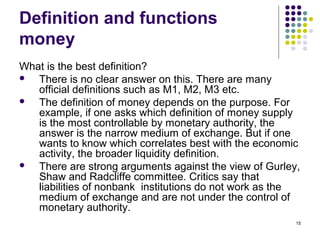 Definition and functions
money
What is the best definition?
 There is no clear answer on this. There are many
official definitions such as M1, M2, M3 etc.
 The definition of money depends on the purpose. For
example, if one asks which definition of money supply
is the most controllable by monetary authority, the
answer is the narrow medium of exchange. But if one
wants to know which correlates best with the economic
activity, the broader liquidity definition.
 There are strong arguments against the view of Gurley,
Shaw and Radcliffe committee. Critics say that
liabilities of nonbank institutions do not work as the
medium of exchange and are not under the control of
monetary authority.
15
 