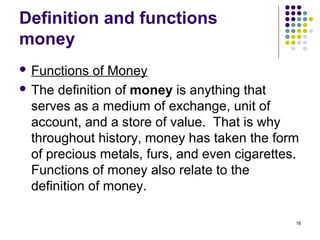 Definition and functions
money
 Functions of Money
 The definition of money is anything that
serves as a medium of exchange, unit of
account, and a store of value. That is why
throughout history, money has taken the form
of precious metals, furs, and even cigarettes.
Functions of money also relate to the
definition of money.
16
 