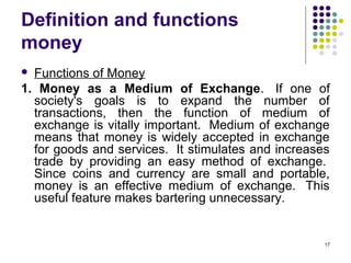 Definition and functions
money
 Functions of Money
1. Money as a Medium of Exchange. If one of
society's goals is to expand the number of
transactions, then the function of medium of
exchange is vitally important. Medium of exchange
means that money is widely accepted in exchange
for goods and services. It stimulates and increases
trade by providing an easy method of exchange.
Since coins and currency are small and portable,
money is an effective medium of exchange. This
useful feature makes bartering unnecessary.
17
 