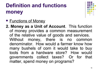 Definition and functions
money
 Functions of Money
2. Money as a Unit of Account. This function
of money provides a common measurement
of the relative value of goods and services.
Without money, there is no common
denominator. How would a farmer know how
many bushels of corn it would take to buy
tools from a hardware store? How would
governments collect taxes? Or for that
matter, spend money on programs?
18
 