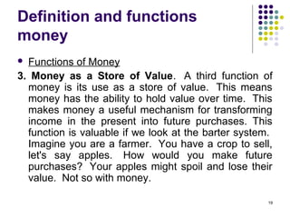 Definition and functions
money
 Functions of Money
3. Money as a Store of Value. A third function of
money is its use as a store of value. This means
money has the ability to hold value over time. This
makes money a useful mechanism for transforming
income in the present into future purchases. This
function is valuable if we look at the barter system.
Imagine you are a farmer. You have a crop to sell,
let's say apples. How would you make future
purchases? Your apples might spoil and lose their
value. Not so with money.
19
 