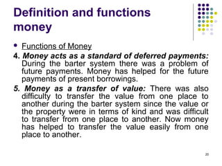 Definition and functions
money
 Functions of Money
4. Money acts as a standard of deferred payments:
During the barter system there was a problem of
future payments. Money has helped for the future
payments of present borrowings.
5. Money as a transfer of value: There was also
difficulty to transfer the value from one place to
another during the barter system since the value or
the property were in terms of kind and was difficult
to transfer from one place to another. Now money
has helped to transfer the value easily from one
place to another.
20
 