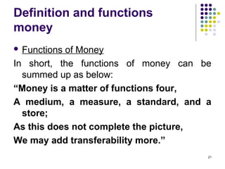 Definition and functions
money
 Functions of Money
In short, the functions of money can be
summed up as below:
“Money is a matter of functions four,
A medium, a measure, a standard, and a
store;
As this does not complete the picture,
We may add transferability more.”
21
 