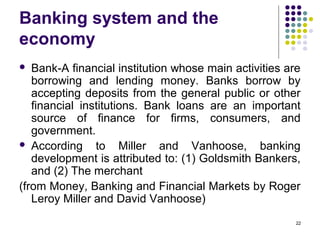 Banking system and the
economy
 Bank-A financial institution whose main activities are
borrowing and lending money. Banks borrow by
accepting deposits from the general public or other
financial institutions. Bank loans are an important
source of finance for firms, consumers, and
government.
 According to Miller and Vanhoose, banking
development is attributed to: (1) Goldsmith Bankers,
and (2) The merchant
(from Money, Banking and Financial Markets by Roger
Leroy Miller and David Vanhoose)
22
 