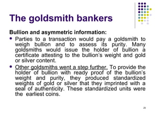 The goldsmith bankers
Bullion and asymmetric information:
 Parties to a transaction would pay a goldsmith to
weigh bullion and to assess its purity. Many
goldsmiths would issue the holder of bullion a
certificate attesting to the bullion’s weight and gold
or silver content.
 Other goldsmiths went a step further. To provide the
holder of bullion with ready proof of the bullion’s
weight and purity, they produced standardized
weights of gold or silver that they imprinted with a
seal of authenticity. These standardized units were
the earliest coins.
25
 